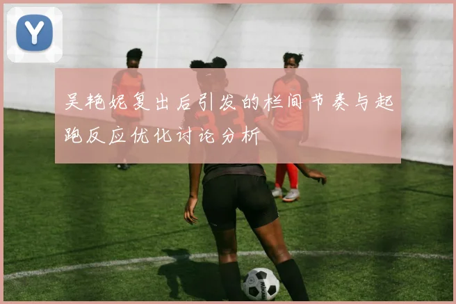 吴艳妮复出后引发的栏间节奏与起跑反应优化讨论分析
