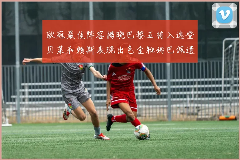 欧冠最佳阵容揭晓巴黎五将入选登贝莱和赖斯表现出色金靴姆巴佩遗憾落选