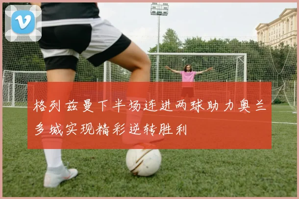 格列兹曼下半场连进两球助力奥兰多城实现精彩逆转胜利