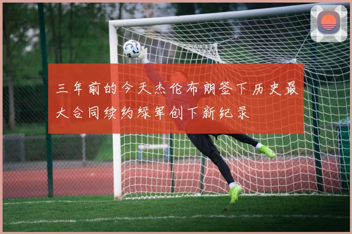 三年前的今天杰伦布朗签下历史最大合同续约绿军创下新纪录