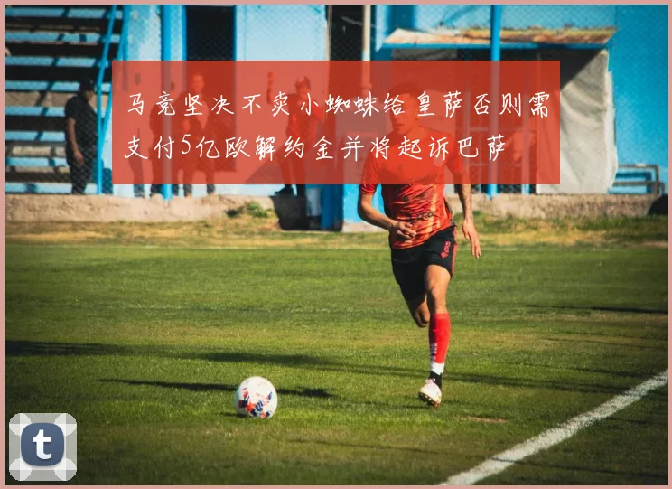 马竞坚决不卖小蜘蛛给皇萨否则需支付5亿欧解约金并将起诉巴萨
