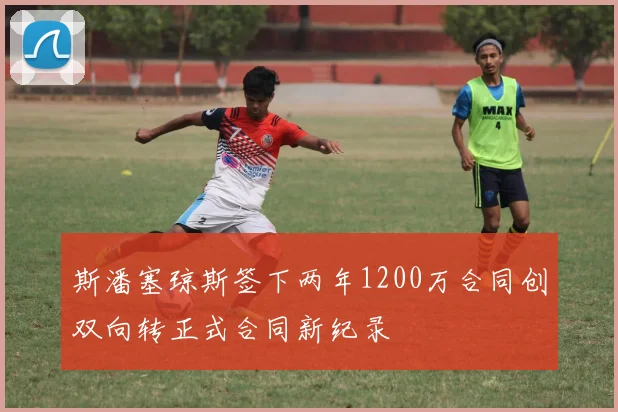 斯潘塞琼斯签下两年1200万合同创双向转正式合同新纪录