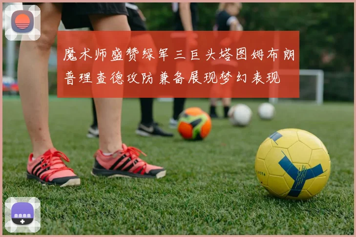 魔术师盛赞绿军三巨头塔图姆布朗普理查德攻防兼备展现梦幻表现