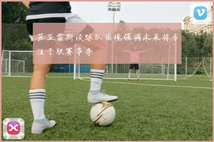 苏亚雷斯谈球队困境强调未来将专注于联赛争夺