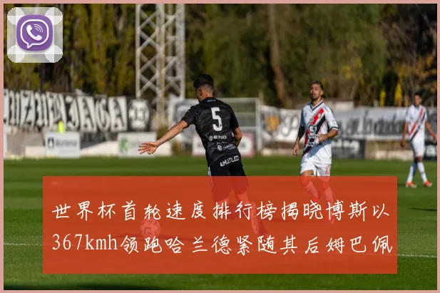 世界杯首轮速度排行榜揭晓博斯以367kmh领跑哈兰德紧随其后姆巴佩位列第九