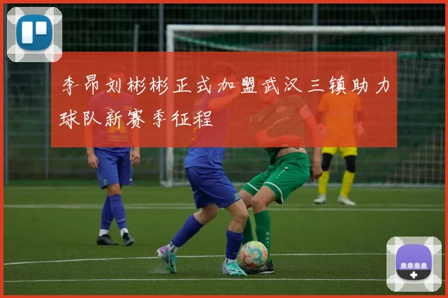 李昂刘彬彬正式加盟武汉三镇助力球队新赛季征程