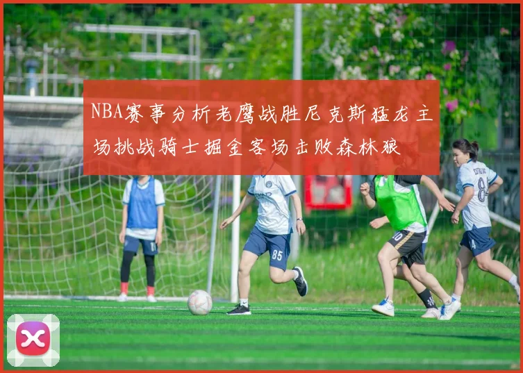 NBA赛事分析老鹰战胜尼克斯猛龙主场挑战骑士掘金客场击败森林狼