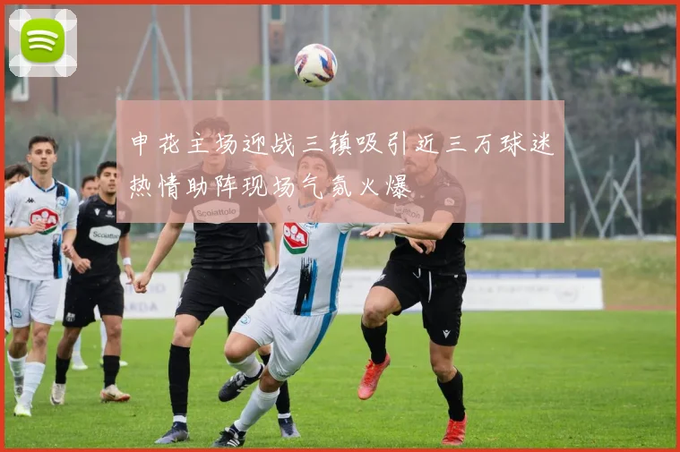 申花主场迎战三镇吸引近三万球迷热情助阵现场气氛火爆