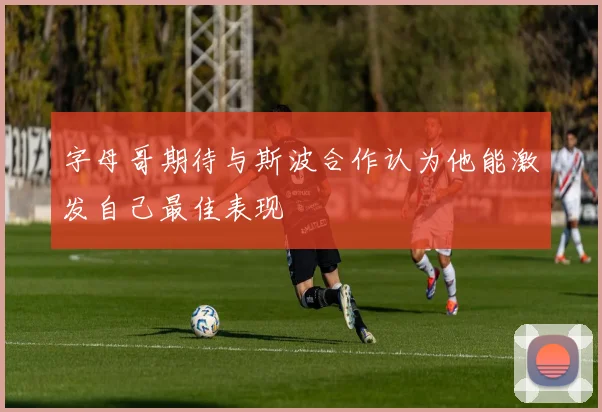 字母哥期待与斯波合作认为他能激发自己最佳表现