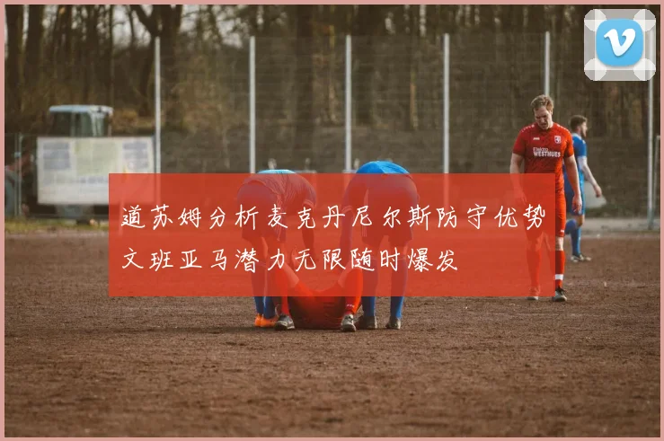道苏姆分析麦克丹尼尔斯防守优势文班亚马潜力无限随时爆发