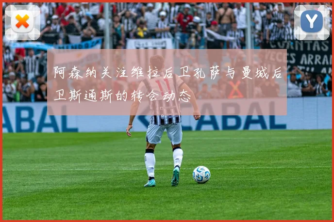阿森纳关注维拉后卫孔萨与曼城后卫斯通斯的转会动态