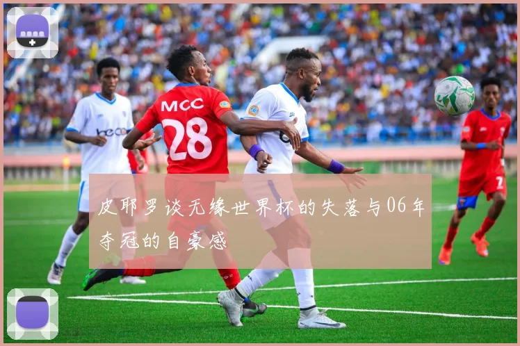 皮耶罗谈无缘世界杯的失落与06年夺冠的自豪感