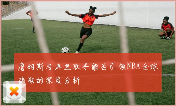 詹姆斯与库里联手能否引领NBA全球热潮的深度分析