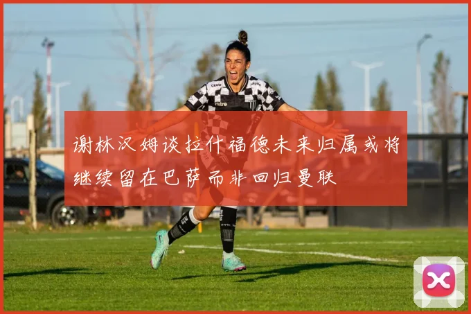 谢林汉姆谈拉什福德未来归属或将继续留在巴萨而非回归曼联