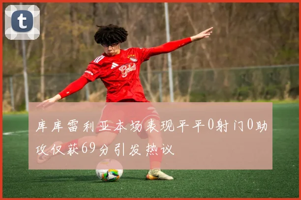库库雷利亚本场表现平平0射门0助攻仅获69分引发热议