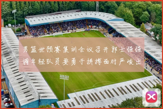 男篮世预赛集训会议召开郭士强强调年轻队员要勇于拼搏面对严峻出线形势