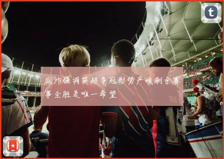 瓜帅强调英超争冠形势严峻剩余赛事全胜是唯一希望