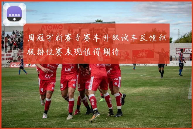 周冠宇新赛季赛车升级试车反馈积极排位赛表现值得期待