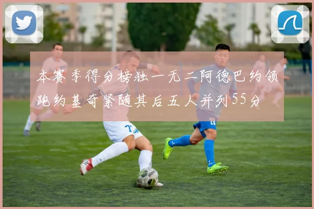 本赛季得分榜独一无二阿德巴约领跑约基奇紧随其后五人并列55分