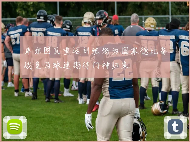 库尔图瓦重返训练场为国家德比备战皇马球迷期待门神归来
