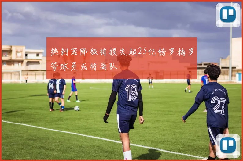 热刺若降级将损失超25亿镑罗梅罗等球员或将离队
