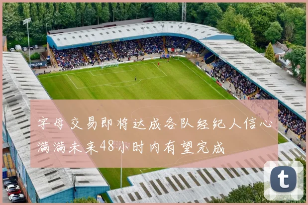 字母交易即将达成各队经纪人信心满满未来48小时内有望完成