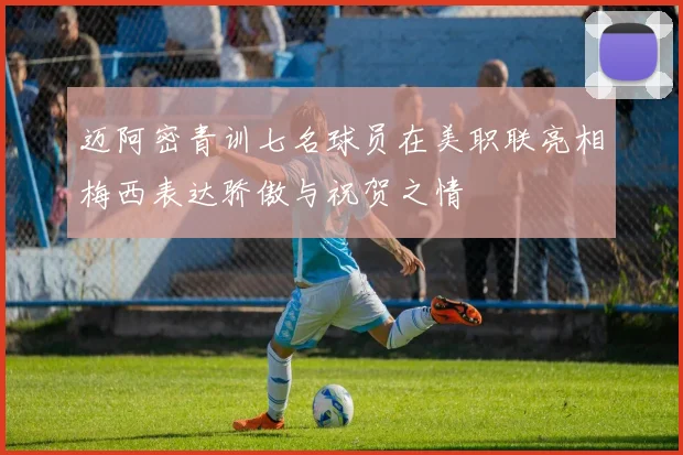 迈阿密青训七名球员在美职联亮相梅西表达骄傲与祝贺之情