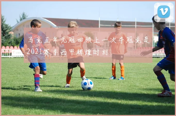 马竞五年无冠回顾上一次夺冠竟是2021赛季西甲辉煌时刻