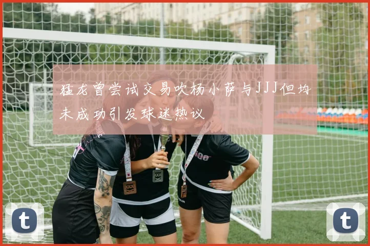 猛龙曾尝试交易吹杨小萨与JJJ但均未成功引发球迷热议