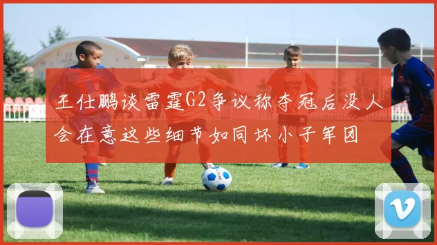 王仕鹏谈雷霆G2争议称夺冠后没人会在意这些细节如同坏小子军团